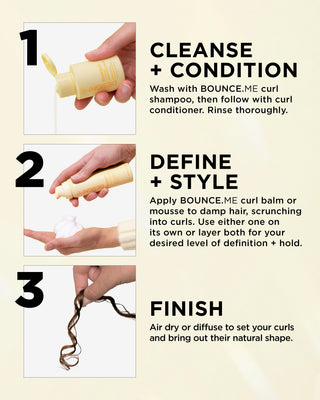 Cleanse + Condition: Wash with BOUNCE.ME curl shampoo, then follow with curl conditioner. Rinse thoroughly.

Define + Style: Apply BOUNCE.ME curl balm or mousse to damp hair, scrunching into curls. Use either one on its own or layer both for your desired level of definition + hold.

Finish: Air dry or diffuse to set your curls and bring out their natural shape.