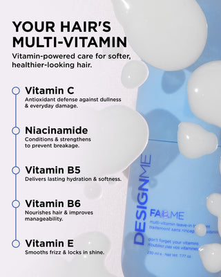 FAB.ME multi-vitamin leave-in treatment includes 5 vitamins. Vitamin C for dullness and everyday damage, Niacinamide to condition and strengthen hair, Vitamin B5 to deliver hydration and softness, Vitamin B6 to nourish and improve manageability and Vitamin E to smooth frizz and lock in shine.