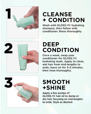 Cleanse + Condition: Wash with GLOSS.ME hydrating shampoo, then follow with conditioner. Rinse thoroughly.

Deep Condition: Once a week, swap your conditioner for GLOSS.ME hydrating mask. Apply to clean, wet hair from mid-lengths to ends, leave on for 3–5 minutes, then rinse thoroughly.

Smooth + Shine: Apply a few pumps of GLOSS.ME hair oil to damp or dry hair, focusing on mid-lengths to ends. Style as desired.