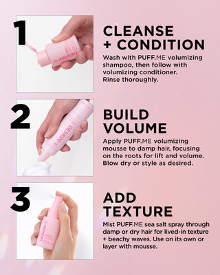 Cleanse + Condition: Wash with PUFF.ME volumizing shampoo, then follow with volumizing conditioner. Rinse thoroughly.

Build Volume: Apply PUFF.ME volumizing mousse to damp hair, focusing on the roots for lift and volume. Blow dry or style as desired.

Add Texture: Mist PUFF.ME sea salt spray through damp or dry hair for lived-in texture + beachy waves. Use on its own or layer with mousse.