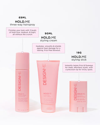 HOLD.ME 3-way hairspray finished your look with 3 levels of hold. HOLD.ME styling cream hydrates, smooths and shields against heat damage for a lasting, frizz-free blowout. HOLD.ME styling stick instantly tames frizz & flyaways for sleek, effortless styles, with a precision tip for tricky spots.